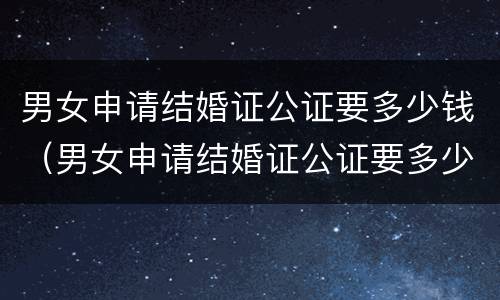 男女申请结婚证公证要多少钱（男女申请结婚证公证要多少钱费用）
