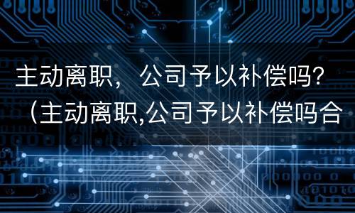 主动离职，公司予以补偿吗？（主动离职,公司予以补偿吗合法吗）