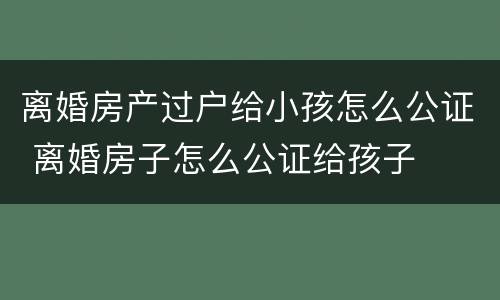 离婚房产过户给小孩怎么公证 离婚房子怎么公证给孩子