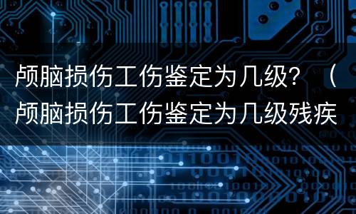 颅脑损伤工伤鉴定为几级？（颅脑损伤工伤鉴定为几级残疾）