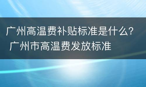 广州高温费补贴标准是什么？ 广州市高温费发放标准