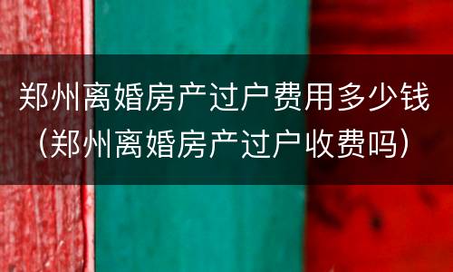 郑州离婚房产过户费用多少钱（郑州离婚房产过户收费吗）