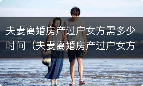 夫妻离婚房产过户女方需多少时间（夫妻离婚房产过户女方需多少时间完成）