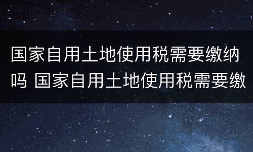 国家自用土地使用税需要缴纳吗 国家自用土地使用税需要缴纳吗