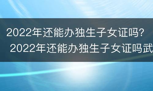 2022年还能办独生子女证吗？ 2022年还能办独生子女证吗武汉