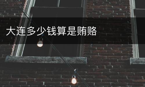 大连多少钱算是贿赂