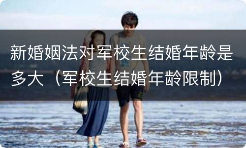 新婚姻法对军校生结婚年龄是多大（军校生结婚年龄限制）