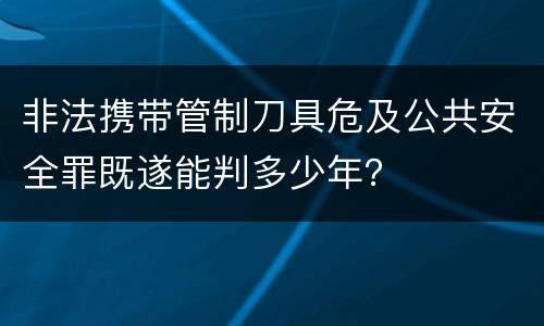 非法携带管制刀具危及公共安全罪既遂能判多少年？