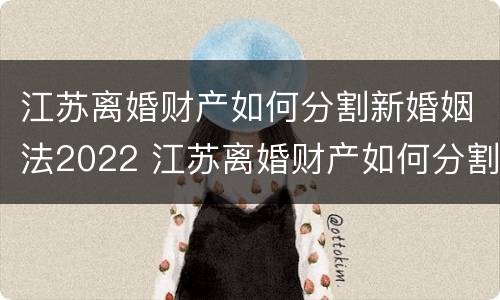 江苏离婚财产如何分割新婚姻法2022 江苏离婚财产如何分割新婚姻法2022规定