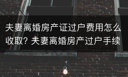 夫妻离婚房产证过户费用怎么收取? 夫妻离婚房产过户手续费