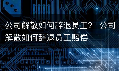 公司解散如何辞退员工？ 公司解散如何辞退员工赔偿