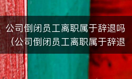 公司倒闭员工离职属于辞退吗（公司倒闭员工离职属于辞退吗合法吗）