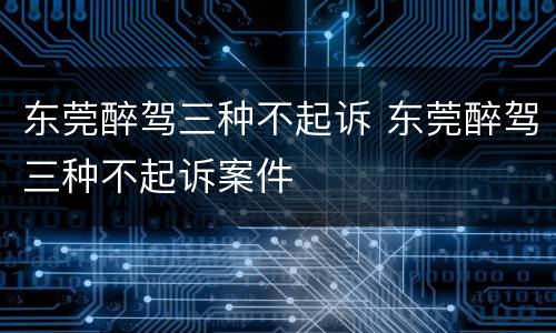 东莞醉驾三种不起诉 东莞醉驾三种不起诉案件