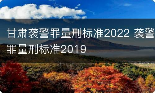 甘肃袭警罪量刑标准2022 袭警罪量刑标准2019