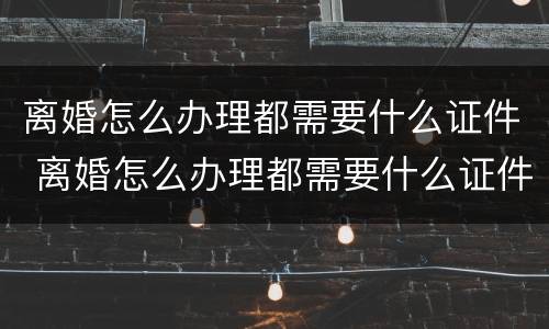 离婚怎么办理都需要什么证件 离婚怎么办理都需要什么证件和手续