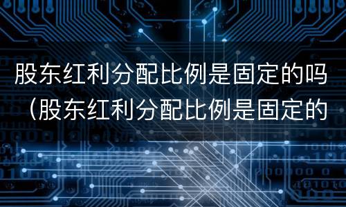 股东红利分配比例是固定的吗（股东红利分配比例是固定的吗对吗）
