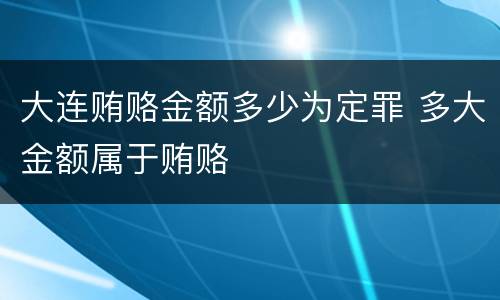 大连贿赂金额多少为定罪 多大金额属于贿赂