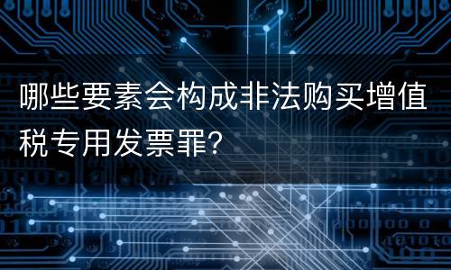 哪些要素会构成非法购买增值税专用发票罪？