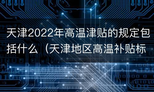 天津2022年高温津贴的规定包括什么（天津地区高温补贴标准）