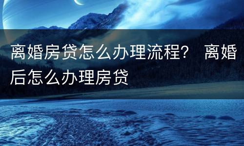 离婚房贷怎么办理流程？ 离婚后怎么办理房贷