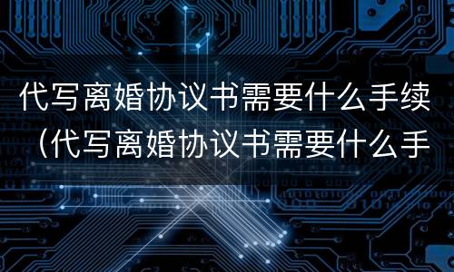 代写离婚协议书需要什么手续（代写离婚协议书需要什么手续和证据）