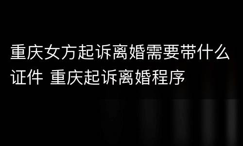 重庆女方起诉离婚需要带什么证件 重庆起诉离婚程序