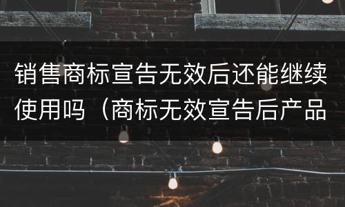 销售商标宣告无效后还能继续使用吗（商标无效宣告后产品怎么办）