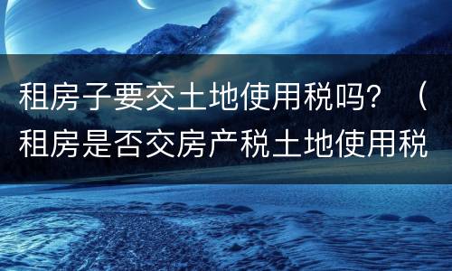 租房子要交土地使用税吗？（租房是否交房产税土地使用税）