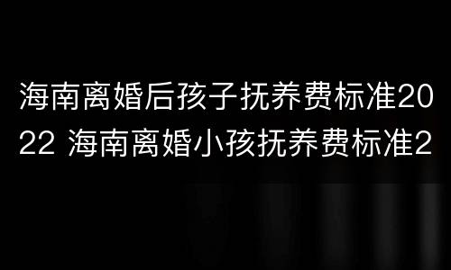 海南离婚后孩子抚养费标准2022 海南离婚小孩抚养费标准2019