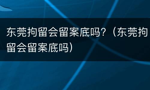 东莞拘留会留案底吗?（东莞拘留会留案底吗）