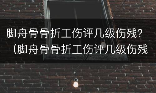 脚舟骨骨折工伤评几级伤残？（脚舟骨骨折工伤评几级伤残鉴定）