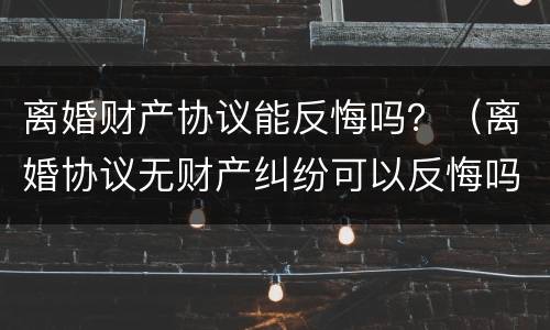 离婚财产协议能反悔吗？（离婚协议无财产纠纷可以反悔吗）