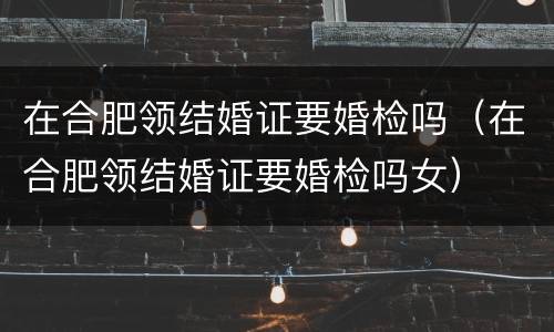 在合肥领结婚证要婚检吗（在合肥领结婚证要婚检吗女）
