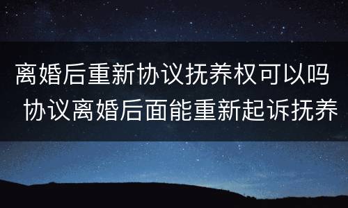 离婚后重新协议抚养权可以吗 协议离婚后面能重新起诉抚养权