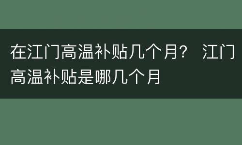 在江门高温补贴几个月？ 江门高温补贴是哪几个月