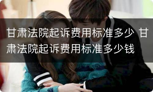甘肃法院起诉费用标准多少 甘肃法院起诉费用标准多少钱