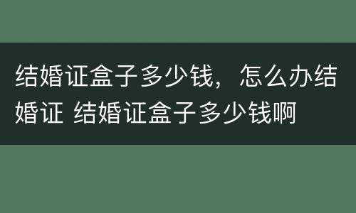 结婚证盒子多少钱，怎么办结婚证 结婚证盒子多少钱啊