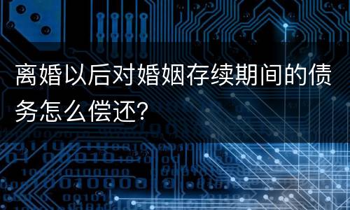 离婚以后对婚姻存续期间的债务怎么偿还？