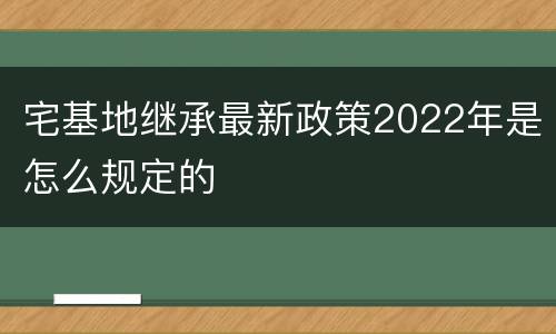宅基地继承最新政策2022年是怎么规定的