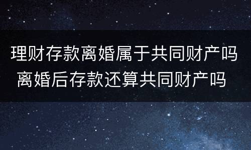 理财存款离婚属于共同财产吗 离婚后存款还算共同财产吗