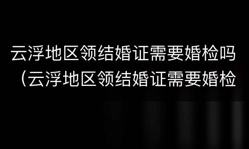 云浮地区领结婚证需要婚检吗（云浮地区领结婚证需要婚检吗女）