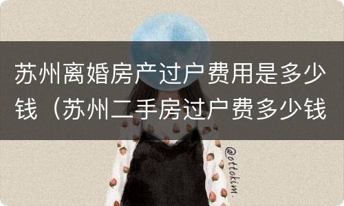 苏州离婚房产过户费用是多少钱（苏州二手房过户费多少钱）