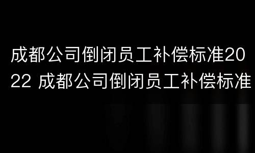 成都公司倒闭员工补偿标准2022 成都公司倒闭员工补偿标准2022咨询