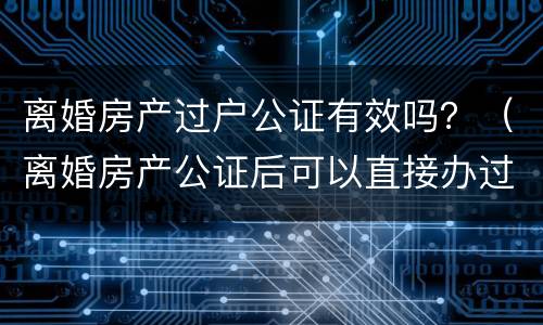 离婚房产过户公证有效吗？（离婚房产公证后可以直接办过户吗）