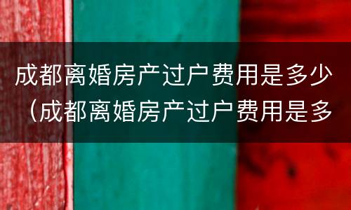 成都离婚房产过户费用是多少（成都离婚房产过户费用是多少啊）