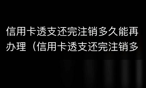 信用卡透支还完注销多久能再办理（信用卡透支还完注销多久能再办理贷款）