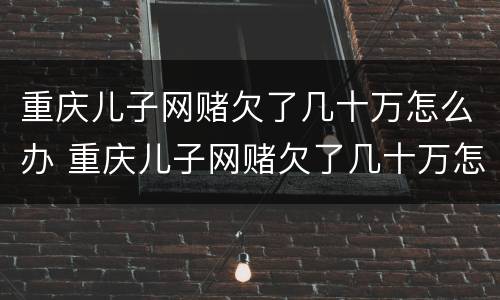 重庆儿子网赌欠了几十万怎么办 重庆儿子网赌欠了几十万怎么办理