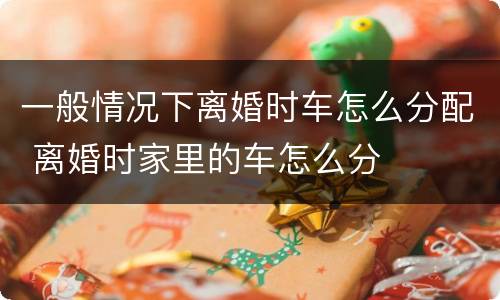 一般情况下离婚时车怎么分配 离婚时家里的车怎么分