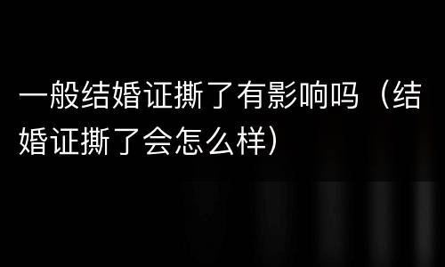 一般结婚证撕了有影响吗（结婚证撕了会怎么样）