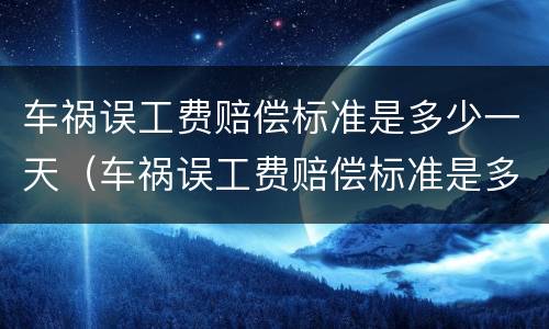 车祸误工费赔偿标准是多少一天（车祸误工费赔偿标准是多少一天啊）